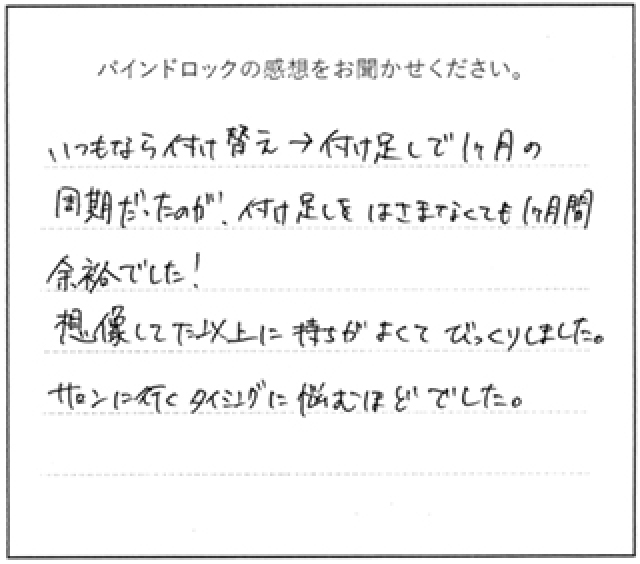 バインドロックの感想 いつもなら付け替え→付け足しで1ヶ月周期だったのが、付け足しを挟まなくても1ヶ月余裕でした!想像していた以上に持ちがよくてびっくりしました。サロンに行くタイミングに悩むほどでした。