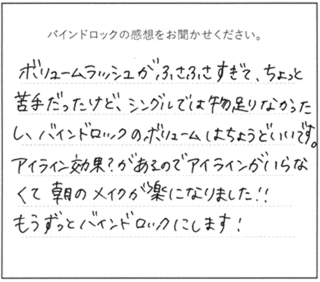 バインドロックの感想 ボリュームラッシュがふさふさすぎて、ちょっと苦手シングルでは物足りなかったし、バインドロックのボリュームはちょうどいいです。アイライン効果?があるのでアイラインがいらなくて朝のメイクが楽になりました!もうずっとバインドロックにします!