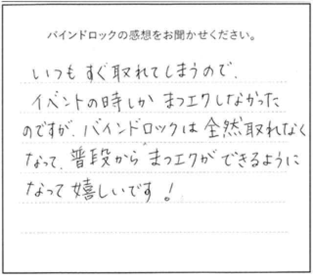 バインドロックの感想 いつもすぐ取れてしまうのでイベントの時しかまつエクしなかったのですが、バインドロックは全然取れなくなって、普段からまつエクできるようになって嬉しいです!